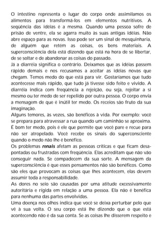 O intestino representa o lugar do corpo onde assimilamos os
alimentos para transformá-los em elementos nutritivos. A
seqüência das idéias é a mesma. Quando uma pessoa sofre de
prisão de ventre, ela se agarra muito às suas antigas idéias. Não
abre espaço para as novas. Isso pode ser um sinal de mesquinharia,
de alguém que retém as coisas, os bens materiais. A
superconsciência dela está dizendo que está na hora de se libertar,
de se soltar e de abandonar as coisas do passado.
Já a diarréia significa o contrário. Deixamos que as idéias passem
rápido demais e nos recusamos a aceitar as idéias novas que
chegam. Temos medo do que está para vir. Gostaríamos que tudo
acontecesse mais rápido, que tudo já tivesse sido feito e vivido. A
diarréia indica com freqüência a rejeição, ou seja, rejeitar a si
mesmo ou ter medo de ser repelido por outra pessoa. O corpo envia
a mensagem de que é inútil ter medo. Os receios são fruto da sua
imaginação.
Alguns temores, às vezes, são benéficos à vida. Por exemplo: você
se prepara para atravessar a rua quando um caminhão se aproxima.
É bom ter medo, pois é ele que permite que você pare e recue para
não ser atropelado. Você recebe os sinais do superconsciente
quando o medo não lhe é benéfico.
Os problemas renais afetam as pessoas críticas e que ficam desa-
pontadas ou frustradas com freqüência. Elas acreditam que não vão
conseguir nada. Se compadecem da sua sorte. A mensagem da
superconsciência é que esses pensamentos não são benéficos. Como
são eles que provocam as coisas que lhes acontecem, elas devem
assumir toda a responsabilidade.
As dores no seio são causadas por uma atitude excessivamente
autoritária e rígida em relação a uma pessoa. Ela não é benéfica
para nenhuma das partes envolvidas.
Uma doença nos olhos indica que você se deixa perturbar pelo que
vê à sua volta. O seu corpo está lhe dizendo que o que está
acontecendo não é da sua conta. Se as coisas lhe disserem respeito e
 