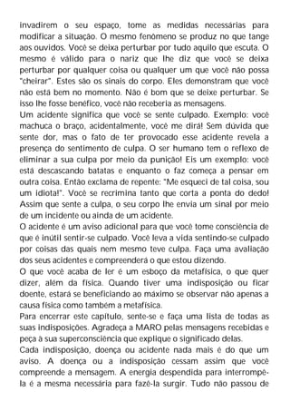 invadirem o seu espaço, tome as medidas necessárias para
modificar a situação. O mesmo fenômeno se produz no que tange
aos ouvidos. Você se deixa perturbar por tudo aquilo que escuta. O
mesmo é válido para o nariz que lhe diz que você se deixa
perturbar por qualquer coisa ou qualquer um que você não possa
"cheirar". Estes são os sinais do corpo. Eles demonstram que você
não está bem no momento. Não é bom que se deixe perturbar. Se
isso lhe fosse benéfico, você não receberia as mensagens.
Um acidente significa que você se sente culpado. Exemplo: você
machuca o braço, acidentalmente, você me dirá! Sem dúvida que
sente dor, mas o fato de ter provocado esse acidente revela a
presença do sentimento de culpa. O ser humano tem o reflexo de
eliminar a sua culpa por meio da punição! Eis um exemplo: você
está descascando batatas e enquanto o faz começa a pensar em
outra coisa. Então exclama de repente: "Me esqueci de tal coisa, sou
um idiota!". Você se recrimina tanto que corta a ponta do dedo!
Assim que sente a culpa, o seu corpo lhe envia um sinal por meio
de um incidente ou ainda de um acidente.
O acidente é um aviso adicional para que você tome consciência de
que é inútil sentir-se culpado. Você leva a vida sentindo-se culpado
por coisas das quais nem mesmo teve culpa. Faça uma avaliação
dos seus acidentes e compreenderá o que estou dizendo.
O que você acaba de ler é um esboço da metafísica, o que quer
dizer, além da física. Quando tiver uma indisposição ou ficar
doente, estará se beneficiando ao máximo se observar não apenas a
causa física como também a metafísica.
Para encerrar este capítulo, sente-se e faça uma lista de todas as
suas indisposições. Agradeça a MARO pelas mensagens recebidas e
peça à sua superconsciência que explique o significado delas.
Cada indisposição, doença ou acidente nada mais é do que um
aviso. A doença ou a indisposição cessam assim que você
compreende a mensagem. A energia despendida para interrompê-
la é a mesma necessária para fazê-la surgir. Tudo não passou de
 