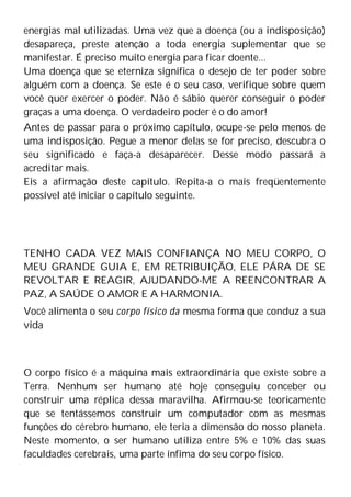 energias mal utilizadas. Uma vez que a doença (ou a indisposição)
desapareça, preste atenção a toda energia suplementar que se
manifestar. É preciso muito energia para ficar doente...
Uma doença que se eterniza significa o desejo de ter poder sobre
alguém com a doença. Se este é o seu caso, verifique sobre quem
você quer exercer o poder. Não é sábio querer conseguir o poder
graças a uma doença. O verdadeiro poder é o do amor!
Antes de passar para o próximo capítulo, ocupe-se pelo menos de
uma indisposição. Pegue a menor delas se for preciso, descubra o
seu significado e faça-a desaparecer. Desse modo passará a
acreditar mais.
Eis a afirmação deste capítulo. Repita-a o mais freqüentemente
possível até iniciar o capítulo seguinte.
TENHO CADA VEZ MAIS CONFIANÇA NO MEU CORPO, O
MEU GRANDE GUIA E, EM RETRIBUIÇÃO, ELE PÁRA DE SE
REVOLTAR E REAGIR, AJUDANDO-ME A REENCONTRAR A
PAZ, A SAÚDE O AMOR E A HARMONIA.
Você alimenta o seu corpo físico da mesma forma que conduz a sua
vida
O corpo físico é a máquina mais extraordinária que existe sobre a
Terra. Nenhum ser humano até hoje conseguiu conceber ou
construir uma réplica dessa maravilha. Afirmou-se teoricamente
que se tentássemos construir um computador com as mesmas
funções do cérebro humano, ele teria a dimensão do nosso planeta.
Neste momento, o ser humano utiliza entre 5% e 10% das suas
faculdades cerebrais, uma parte ínfima do seu corpo físico.
 