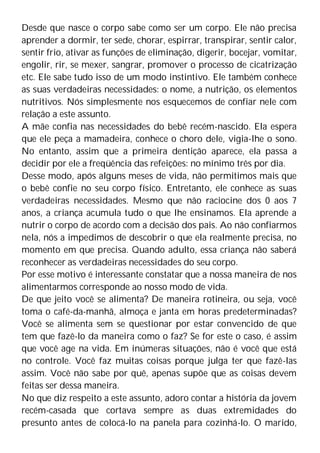 Desde que nasce o corpo sabe como ser um corpo. Ele não precisa
aprender a dormir, ter sede, chorar, espirrar, transpirar, sentir calor,
sentir frio, ativar as funções de eliminação, digerir, bocejar, vomitar,
engolir, rir, se mexer, sangrar, promover o processo de cicatrização
etc. Ele sabe tudo isso de um modo instintivo. Ele também conhece
as suas verdadeiras necessidades: o nome, a nutrição, os elementos
nutritivos. Nós simplesmente nos esquecemos de confiar nele com
relação a este assunto.
A mãe confia nas necessidades do bebê recém-nascido. Ela espera
que ele peça a mamadeira, conhece o choro dele, vigia-lhe o sono.
No entanto, assim que a primeira dentição aparece, ela passa a
decidir por ele a freqüência das refeições: no mínimo três por dia.
Desse modo, após alguns meses de vida, não permitimos mais que
o bebê confie no seu corpo físico. Entretanto, ele conhece as suas
verdadeiras necessidades. Mesmo que não raciocine dos 0 aos 7
anos, a criança acumula tudo o que lhe ensinamos. Ela aprende a
nutrir o corpo de acordo com a decisão dos pais. Ao não confiarmos
nela, nós a impedimos de descobrir o que ela realmente precisa, no
momento em que precisa. Quando adulto, essa criança não saberá
reconhecer as verdadeiras necessidades do seu corpo.
Por esse motivo é interessante constatar que a nossa maneira de nos
alimentarmos corresponde ao nosso modo de vida.
De que jeito você se alimenta? De maneira rotineira, ou seja, você
toma o café-da-manhã, almoça e janta em horas predeterminadas?
Você se alimenta sem se questionar por estar convencido de que
tem que fazê-lo da maneira como o faz? Se for este o caso, é assim
que você age na vida. Em inúmeras situações, não é você que está
no controle. Você faz muitas coisas porque julga ter que fazê-las
assim. Você não sabe por quê, apenas supõe que as coisas devem
feitas ser dessa maneira.
No que diz respeito a este assunto, adoro contar a história da jovem
recém-casada que cortava sempre as duas extremidades do
presunto antes de colocá-lo na panela para cozinhá-lo. O marido,
 
