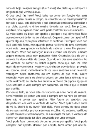 vida de hoje. Reações antigas (0 a 7 anos) são pistas que retraçam a
origem da sua vivência atual.
O que você faz hoje? Você bebe ou come em função das suas
emoções, para passar o tempo, se consolar ou se recompensar? Se
for este o caso, está deixando a sua dimensão emocional controlar a
sua vida, quando o único mestre deveria ser você. No próximo
capítulo, vou explicar como você pode controlar as suas emoções.
Se você come ou bebe por apetite é porque a sua dimensão física
age sobre você de forma considerável. O que é comer por apetite? É
querer alguma coisa para satisfazer os sentidos. Exemplo: você não
está sentindo fome, mas quando passa na frente de uma sorveteria
você nota uma grande variedade de sabores e eles lhe parecem
apetitosos. Você não consegue resistir e come um sorvete, embora
alguns minutos antes nem pensasse nisso. O simples fato de ver o
sorvete lhe deu a idéia de comer. Quando um dos seus sentidos lhe
dá vontade de comer ou beber alguma coisa que não lhe teria
ocorrido se você não a tivesse visto, cheirado, ouvido falar, provado
ou tocado, então definitivamente os seus sentidos estão levando
vantagem nesse momento ou em outros da sua vida. Outro
exemplo: você entra no cinema depois de uma lauta refeição e se
sente realmente satisfeito. No entanto, o cheiro da pipoca aguça os
seus sentidos e você compra um saquinho. Aí está o que é comer
por apetite.
Por outro lado, se você está no trabalho às onze horas da manhã,
sente vontade de comer um doce e compra um na hora do almoço,
isso não é comer por apetite. Não foram os sentidos que
despertaram em você a vontade de comer. Você quis o doce antes
de vê-lo, cheirá-lo ou ouvir falar dele. Você pensou no doce antes
de os seus sentidos provocarem essa escolha. No entanto, verifique
se está realmente sentindo fome; se a resposta for não, a vontade de
comer um doce pode ter sido provocada por uma emoção.
Você pode fazer um monte de outras coisas por apetite. Você pode
comprar por apetite, dormir por apetite, fazer amor por apetite.
 