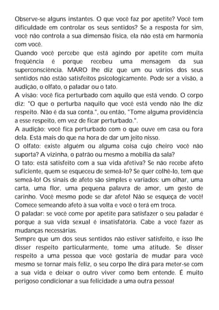 Observe-se alguns instantes. O que você faz por apetite? Você tem
dificuldade em controlar os seus sentidos? Se a resposta for sim,
você não controla a sua dimensão física, ela não está em harmonia
com você.
Quando você percebe que está agindo por apetite com muita
freqüência é porque recebeu uma mensagem da sua
superconsciência. MARO lhe diz que um ou vários dos seus
sentidos não estão satisfeitos psicologicamente. Pode ser a visão, a
audição, o olfato, o paladar ou o tato.
A visão: você fica perturbado com aquilo que está vendo. O corpo
diz: "O que o perturba naquilo que você está vendo não lhe diz
respeito. Não é da sua conta.", ou então, "Tome alguma providência
a esse respeito, em vez de ficar perturbado.".
A audição: você fica perturbado com o que ouve em casa ou fora
dela. Está mais do que na hora de dar um jeito nisso.
O olfato: existe alguém ou alguma coisa cujo cheiro você não
suporta? A vizinha, o patrão ou mesmo a mobília da sala?
O tato: está satisfeito com a sua vida afetiva? Se não recebe afeto
suficiente, quem se esqueceu de semeá-lo? Se quer colhê-lo, tem que
semeá-lo! Os sinais de afeto são simples e variados: um olhar, uma
carta, uma flor, uma pequena palavra de amor, um gesto de
carinho. Você mesmo pode se dar afeto! Não se esqueça de você!
Comece semeando afeto à sua volta e você o terá em troca.
O paladar: se você come por apetite para satisfazer o seu paladar é
porque a sua vida sexual é insatisfatória. Cabe a você fazer as
mudanças necessárias.
Sempre que um dos seus sentidos não estiver satisfeito, e isso lhe
disser respeito particularmente, tome uma atitude. Se disser
respeito a uma pessoa que você gostaria de mudar para você
mesmo se tornar mais feliz, o seu corpo lhe dirá para meter-se com
a sua vida e deixar o outro viver como bem entende. É muito
perigoso condicionar a sua felicidade a uma outra pessoa!
 