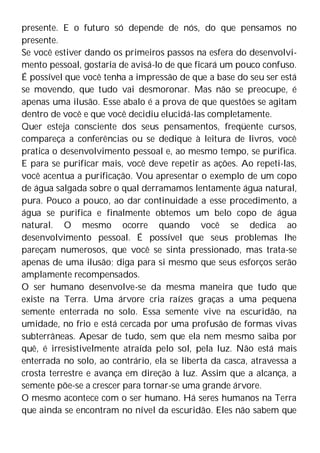 presente. E o futuro só depende de nós, do que pensamos no
presente.
Se você estiver dando os primeiros passos na esfera do desenvolvi-
mento pessoal, gostaria de avisá-lo de que ficará um pouco confuso.
É possível que você tenha a impressão de que a base do seu ser está
se movendo, que tudo vai desmoronar. Mas não se preocupe, é
apenas uma ilusão. Esse abalo é a prova de que questões se agitam
dentro de você e que você decidiu elucidá-las completamente.
Quer esteja consciente dos seus pensamentos, freqüente cursos,
compareça a conferências ou se dedique à leitura de livros, você
pratica o desenvolvimento pessoal e, ao mesmo tempo, se purifica.
E para se purificar mais, você deve repetir as ações. Ao repeti-las,
você acentua a purificação. Vou apresentar o exemplo de um copo
de água salgada sobre o qual derramamos lentamente água natural,
pura. Pouco a pouco, ao dar continuidade a esse procedimento, a
água se purifica e finalmente obtemos um belo copo de água
natural. O mesmo ocorre quando você se dedica ao
desenvolvimento pessoal. É possível que seus problemas lhe
pareçam numerosos, que você se sinta pressionado, mas trata-se
apenas de uma ilusão; diga para si mesmo que seus esforços serão
amplamente recompensados.
O ser humano desenvolve-se da mesma maneira que tudo que
existe na Terra. Uma árvore cria raízes graças a uma pequena
semente enterrada no solo. Essa semente vive na escuridão, na
umidade, no frio e está cercada por uma profusão de formas vivas
subterrâneas. Apesar de tudo, sem que ela nem mesmo saiba por
quê, é irresistivelmente atraída pelo sol, pela luz. Não está mais
enterrada no solo, ao contrário, ela se liberta da casca, atravessa a
crosta terrestre e avança em direção à luz. Assim que a alcança, a
semente põe-se a crescer para tornar-se uma grande árvore.
O mesmo acontece com o ser humano. Há seres humanos na Terra
que ainda se encontram no nível da escuridão. Eles não sabem que
 