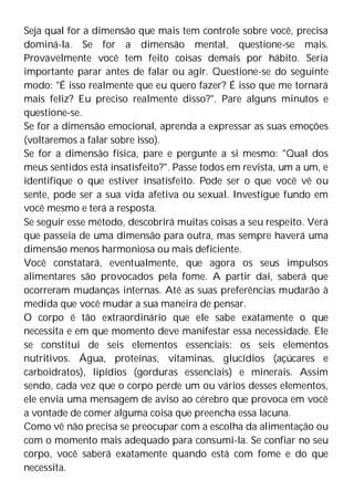 Seja qual for a dimensão que mais tem controle sobre você, precisa
dominá-la. Se for a dimensão mental, questione-se mais.
Provavelmente você tem feito coisas demais por hábito. Seria
importante parar antes de falar ou agir. Questione-se do seguinte
modo: "É isso realmente que eu quero fazer? É isso que me tornará
mais feliz? Eu preciso realmente disso?". Pare alguns minutos e
questione-se.
Se for a dimensão emocional, aprenda a expressar as suas emoções
(voltaremos a falar sobre isso).
Se for a dimensão física, pare e pergunte a si mesmo: "Qual dos
meus sentidos está insatisfeito?". Passe todos em revista, um a um, e
identifique o que estiver insatisfeito. Pode ser o que você vê ou
sente, pode ser a sua vida afetiva ou sexual. Investigue fundo em
você mesmo e terá a resposta.
Se seguir esse método, descobrirá muitas coisas a seu respeito. Verá
que passeia de uma dimensão para outra, mas sempre haverá uma
dimensão menos harmoniosa ou mais deficiente.
Você constatará, eventualmente, que agora os seus impulsos
alimentares são provocados pela fome. A partir daí, saberá que
ocorreram mudanças internas. Até as suas preferências mudarão à
medida que você mudar a sua maneira de pensar.
O corpo é tão extraordinário que ele sabe exatamente o que
necessita e em que momento deve manifestar essa necessidade. Ele
se constitui de seis elementos essenciais: os seis elementos
nutritivos. Água, proteínas, vitaminas, glucídios (açúcares e
carboidratos), lipídios (gorduras essenciais) e minerais. Assim
sendo, cada vez que o corpo perde um ou vários desses elementos,
ele envia uma mensagem de aviso ao cérebro que provoca em você
a vontade de comer alguma coisa que preencha essa lacuna.
Como vê não precisa se preocupar com a escolha da alimentação ou
com o momento mais adequado para consumi-la. Se confiar no seu
corpo, você saberá exatamente quando está com fome e do que
necessita.
 