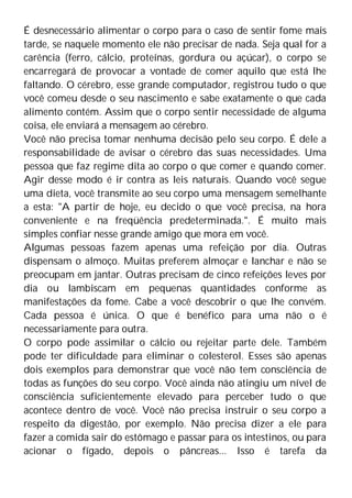É desnecessário alimentar o corpo para o caso de sentir fome mais
tarde, se naquele momento ele não precisar de nada. Seja qual for a
carência (ferro, cálcio, proteínas, gordura ou açúcar), o corpo se
encarregará de provocar a vontade de comer aquilo que está lhe
faltando. O cérebro, esse grande computador, registrou tudo o que
você comeu desde o seu nascimento e sabe exatamente o que cada
alimento contém. Assim que o corpo sentir necessidade de alguma
coisa, ele enviará a mensagem ao cérebro.
Você não precisa tomar nenhuma decisão pelo seu corpo. É dele a
responsabilidade de avisar o cérebro das suas necessidades. Uma
pessoa que faz regime dita ao corpo o que comer e quando comer.
Agir desse modo é ir contra as leis naturais. Quando você segue
uma dieta, você transmite ao seu corpo uma mensagem semelhante
a esta: "A partir de hoje, eu decido o que você precisa, na hora
conveniente e na freqüência predeterminada.". É muito mais
simples confiar nesse grande amigo que mora em você.
Algumas pessoas fazem apenas uma refeição por dia. Outras
dispensam o almoço. Muitas preferem almoçar e lanchar e não se
preocupam em jantar. Outras precisam de cinco refeições leves por
dia ou lambiscam em pequenas quantidades conforme as
manifestações da fome. Cabe a você descobrir o que lhe convém.
Cada pessoa é única. O que é benéfico para uma não o é
necessariamente para outra.
O corpo pode assimilar o cálcio ou rejeitar parte dele. Também
pode ter dificuldade para eliminar o colesterol. Esses são apenas
dois exemplos para demonstrar que você não tem consciência de
todas as funções do seu corpo. Você ainda não atingiu um nível de
consciência suficientemente elevado para perceber tudo o que
acontece dentro de você. Você não precisa instruir o seu corpo a
respeito da digestão, por exemplo. Não precisa dizer a ele para
fazer a comida sair do estômago e passar para os intestinos, ou para
acionar o fígado, depois o pâncreas... Isso é tarefa da
 