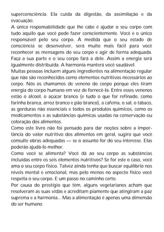 superconsciência. Ela cuida da digestão, da assimilação e da
evacuação.
A única responsabilidade que lhe cabe é ajudar o seu corpo com
tudo aquilo que você pode fazer conscientemente. Você é o único
responsável pelo seu corpo. À medida que o seu estado de
consciência se desenvolver, será muito mais fácil para você
reconhecer as mensagens do seu corpo e agir de forma adequada.
Faça a sua parte e o seu corpo fará a dele. Assim a energia será
igualmente distribuída. A harmonia manterá você saudável.
Muitas pessoas incluem alguns ingredientes na alimentação regular
que não são reconhecidos como elementos nutritivos necessários ao
corpo. Nós os chamamos de veneno do corpo porque eles tiram
energia do corpo humano em vez de fornecê-la. Entre esses venenos
estão o álcool, o açúcar branco (e tudo o que for refinado, como
farinha branca, arroz branco e pão branco), a cafeína, o sal, o tabaco,
as gorduras não essenciais e todos os produtos químicos, como os
medicamentos e as substâncias químicas usadas na conservação ou
coloração dos alimentos.
Como este livro não foi pensado para dar noções sobre a impor-
tância do valor nutritivo dos alimentos em geral, sugiro que você
consulte obras adequadas — se o assunto for do seu interesse. Elas
poderão ajudá-lo melhor.
Como você se alimenta? Você dá ao seu corpo as substâncias
incluídas entre os seis elementos nutritivos? Se for este o caso, você
ama o seu corpo físico. Talvez ainda tenha que buscar equilíbrio nos
níveis mental e emocional, mas pelo menos no aspecto físico você
respeita o seu corpo. E um passo no caminho certo.
Por causa do prestígio que têm, alguns vegetarianos acham que
resolveram as suas vidas e acreditam piamente que atingiram a paz
suprema e a harmonia... Mas a alimentação é apenas uma dimensão
do ser humano.
 
