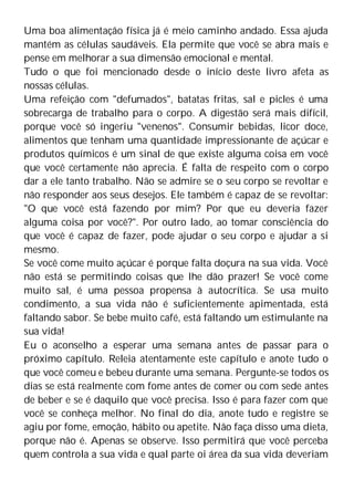Uma boa alimentação física já é meio caminho andado. Essa ajuda
mantém as células saudáveis. Ela permite que você se abra mais e
pense em melhorar a sua dimensão emocional e mental.
Tudo o que foi mencionado desde o início deste livro afeta as
nossas células.
Uma refeição com "defumados", batatas fritas, sal e picles é uma
sobrecarga de trabalho para o corpo. A digestão será mais difícil,
porque você só ingeriu "venenos". Consumir bebidas, licor doce,
alimentos que tenham uma quantidade impressionante de açúcar e
produtos químicos é um sinal de que existe alguma coisa em você
que você certamente não aprecia. É falta de respeito com o corpo
dar a ele tanto trabalho. Não se admire se o seu corpo se revoltar e
não responder aos seus desejos. Ele também é capaz de se revoltar:
"O que você está fazendo por mim? Por que eu deveria fazer
alguma coisa por você?". Por outro lado, ao tomar consciência do
que você é capaz de fazer, pode ajudar o seu corpo e ajudar a si
mesmo.
Se você come muito açúcar é porque falta doçura na sua vida. Você
não está se permitindo coisas que lhe dão prazer! Se você come
muito sal, é uma pessoa propensa à autocrítica. Se usa muito
condimento, a sua vida não é suficientemente apimentada, está
faltando sabor. Se bebe muito café, está faltando um estimulante na
sua vida!
Eu o aconselho a esperar uma semana antes de passar para o
próximo capítulo. Releia atentamente este capítulo e anote tudo o
que você comeu e bebeu durante uma semana. Pergunte-se todos os
dias se está realmente com fome antes de comer ou com sede antes
de beber e se é daquilo que você precisa. Isso é para fazer com que
você se conheça melhor. No final do dia, anote tudo e registre se
agiu por fome, emoção, hábito ou apetite. Não faça disso uma dieta,
porque não é. Apenas se observe. Isso permitirá que você perceba
quem controla a sua vida e qual parte oi área da sua vida deveriam
 