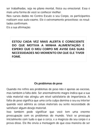 ser trabalhadas, seja no plano mental, físico ou emocional. Essa é
mais uma forma de você se conhecer melhor.
Nos cursos dados no Centro Escute o seu Corpo, os participantes
realizam esse auto-exame. Ele é extremamente proveitoso; os resul-
tados confirmam.
Eis a sua afirmação:
Os problemas de peso
Quando me refiro aos problemas de peso não é apenas ao excesso,
mas também à falta dele. Ser anormalmente magro indica que a sua
vida material não atingiu um nível satisfatório de importância. A
falta de peso significa que uma certa culpa domina o seu eu interior
quando você admira as coisas materiais ou sente necessidade de
satisfazer algum desejo material.
Isso também pode significar que você tem uma enorme
preocupação com os problemas do mundo. Você se preocupa
inicialmente com tudo o que o cerca, e a magreza do seu corpo é a
prova disso. Ele lhe envia a mensagem de que essa maneira de ser
ESTOU CADA VEZ MAIS ALERTA E CONSCIENTE
DO QUE MOTIVA A MINHA ALIMENTAÇÃO E
ESPERO QUE O MEU CORPO ME AVISE DAS SUAS
NECESSIDADES NO MOMENTO EM QUE ELE TIVER
FOME.
 