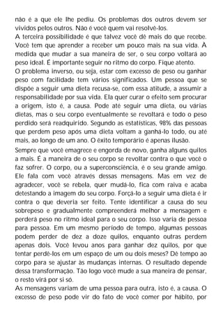 não é a que ele lhe pediu. Os problemas dos outros devem ser
vividos pelos outros. Não é você quem vai resolvê-los.
A terceira possibilidade é que talvez você dê mais do que recebe.
Você tem que aprender a receber um pouco mais na sua vida. À
medida que mudar a sua maneira de ser, o seu corpo voltará ao
peso ideal. É importante seguir no ritmo do corpo. Fique atento.
O problema inverso, ou seja, estar com excesso de peso ou ganhar
peso com facilidade tem vários significados. Um pessoa que se
dispõe a seguir uma dieta recusa-se, com essa atitude, a assumir a
responsabilidade por sua vida. Ela quer curar o efeito sem procurar
a origem, isto é, a causa. Pode até seguir uma dieta, ou várias
dietas, mas o seu corpo eventualmente se revoltará e todo o peso
perdido será readquirido. Segundo as estatísticas, 98% das pessoas
que perdem peso após uma dieta voltam a ganhá-lo todo, ou até
mais, ao longo de um ano. O êxito temporário é apenas ilusão.
Sempre que você emagrece e engorda de novo, ganha alguns quilos
a mais. É a maneira de o seu corpo se revoltar contra o que você o
faz sofrer. O corpo, ou a superconsciência, é o seu grande amigo.
Ele fala com você através dessas mensagens. Mas em vez de
agradecer, você se rebela, quer mudá-lo, fica com raiva e acaba
detestando a imagem do seu corpo. Forçá-lo a seguir uma dieta é ir
contra o que deveria ser feito. Tente identificar a causa do seu
sobrepeso e gradualmente compreenderá melhor a mensagem e
perderá peso no ritmo ideal para o seu corpo. Isso varia de pessoa
para pessoa. Em um mesmo período de tempo, algumas pessoas
podem perder de dez a doze quilos, enquanto outras perdem
apenas dois. Você levou anos para ganhar dez quilos, por que
tentar perdê-los em um espaço de um ou dois meses? Dê tempo ao
corpo para se ajustar às mudanças internas. O resultado depende
dessa transformação. Tão logo você mude a sua maneira de pensar,
o resto virá por si só.
As mensagens variam de uma pessoa para outra, isto é, a causa. O
excesso de peso pode vir do fato de você comer por hábito, por
 