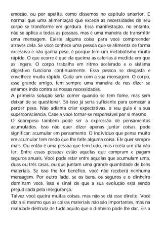emoção, ou por apetite, como dissemos no capítulo anterior. E
normal que uma alimentação que exceda as necessidades do seu
corpo se transforme em gordura. Essa manifestação, no entanto,
não se aplica a todas as pessoas, mas é uma maneira de transmitir
uma mensagem. Existe alguma coisa para você compreender
através dela. Se você conhece uma pessoa que se alimenta de forma
excessiva e não ganha peso, é porque tem um metabolismo muito
rápido. O que ocorre é que ela queima as calorias à medida em que
as ingere. O corpo trabalha em ritmo acelerado e o sistema
digestivo funciona continuamente. Essa pessoa se desgasta e
envelhece muito rápido. Cada um com a sua mensagem. O corpo,
esse grande amigo, tem sempre uma maneira de nos dizer se
estamos indo contra as nossas necessidades.
A primeira solução seria comer quando se tem fome, mas sem
deixar de se questionar. Só isso já seria suficiente para começar a
perder peso. Não adianta criar expectativas, o seu guia é a sua
superconsciência. Cabe a você tornar-se responsável por si mesmo.
O sobrepeso também pode ser a expressão de pensamentos
acumulados. Isso não quer dizer apenas juntar coisas, pode
significar: acumular em pensamento. O indivíduo que pensa muito
em acumular tem medo que lhe falte alguma coisa. Ele quer sempre
mais. Ou então é uma pessoa que tem tudo, mas receia um dia não
ter. Entre essas pessoas estão aquelas que compram e pagam
seguros anuais. Você pode estar entre aquelas que acumulam uma,
duas ou três casas, ou que juntam uma grande quantidade de bens
materiais. Se isso lhe for benéfico, você não receberá nenhuma
mensagem. Por outro lado, se os bens, os seguros e o dinheiro
dominam você, isso é sinal de que a sua evolução está sendo
prejudicada pela insegurança.
Talvez você queira muitas coisas, mas não se dá esse direito. Você
diz a si mesmo que as coisas materiais não são importantes, mas na
realidade desfruta de tudo aquilo que o dinheiro pode lhe dar. Eis a
 