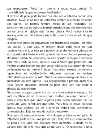 sua mensagem: "Você tem direito a todas essas coisas. A
materialidade faz parte da espiritualidade.".
O excesso de peso pode indicar que não nos aceitamos ou não nos
amamos. Deve-se ao fato de estarmos sempre à procura do amor
dos outros, de termos sempre medo de ser rejeitados, de
acreditarmos que os outros são mais amados e que nós não valemos
grande coisa. A rejeição está na sua cabeça. Você receberá tanto
amor quanto der. Olhe bem à sua volta: você é mais amado do que
imagina.
O sobrepeso pode ser provocado por frustrações sexuais. Por você
não aceitar o seu sexo. A origem disso pode estar no seu
nascimento, isto é, os seus pais podem ter preferido uma criança do
sexo oposto. A influência é tão grande que você chega a pensar que
eles não o amam. Se você fosse do sexo oposto, acha que a sua vida
seria mais fácil? Já ouviu os seus pais dizerem que preferiam um
menino a uma menina ou vice-versa? Eles já se queixaram da vida
de homem ou de mulher? Essas frustrações sexuais geralmente
repercutem na adolescência. Algumas pessoas se sentem
intimidadas pelo sexo oposto. Outras se sentem inseguras diante da
autoridade do sexo oposto. Elas negligenciam a própria aparência
física (costas curvadas, excesso de peso etc.) para não atrair a
atenção do sexo oposto.
Nesse caso, a superconsciência diz para você aceitar o seu sexo. Se
você escolheu vir ao mundo como mulher ou como homem, é
porque você tem que viver alguma coisa nessa condição. Se na
juventude você acreditava que seria mais feliz se fosse do sexo
oposto, essa decisão não lhe é benéfica. Agora está sofrendo as
conseqüências. Está na hora de aceitar o seu sexo.
O excesso de peso pode ser um vínculo que precisa ser rompido. A
influência pode vir de uma pessoa (pai, mãe, avó etc.) com excesso
de peso e que você não aceitava. Você alimentou o medo de se
parecer com ela e foi isso que atraiu para si. O sobrepeso é uma
 