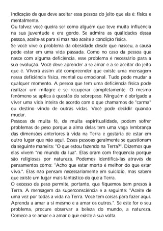 indicação de que deve aceitar essa pessoa do jeito que ela é: física e
mentalmente.
Ou talvez você queira ser como alguém que teve muita influência
na sua juventude e era gordo. Se admira as qualidades dessa
pessoa, aceite-as para si mas não aceite a condição física.
Se você vive o problema da obesidade desde que nasceu, a causa
pode estar em uma vida passada. Como no caso da pessoa que
nasce com alguma deficiência, esse problema é necessário para a
sua evolução. Você deve aprender a se amar e a se aceitar do jeito
que é. Viverá assim até compreender que existe uma mensagem
nessa deficiência física, mental ou emocional. Tudo pode mudar a
qualquer momento. A pessoa que tem uma deficiência física pode
realizar um milagre e se recuperar completamente. O mesmo
fenômeno se aplica à questão do sobrepeso. Ninguém é obrigado a
viver uma vida inteira de acordo com o que chamamos de "carma"
ou destino vindo de outras vidas. Você pode decidir quando
mudar.
Pessoas de muita fé, de muita espiritualidade, podem sofrer
problemas de peso porque a alma delas tem uma vaga lembrança
das dimensões anteriores à vida na Terra e gostaria de estar em
outro lugar que não aqui. Essas pessoas geralmente se questionam
da seguinte maneira: "O que estou fazendo na Terra?". Dizemos que
elas vivem "no mundo da lua". Elas oram com freqüência porque
são religiosas por natureza. Podemos identificá-las através de
pensamentos como: "Acho que estar morto é melhor do que estar
vivo.". Elas não pensam necessariamente em suicídio, mas sabem
que existe um lugar mais fantástico do que a Terra.
O excesso de peso permite, portanto, que fiquemos bem presos à
Terra. A mensagem da superconsciência é a seguinte: "Aceite de
uma vez por todas a vida na Terra. Você tem coisas para fazer aqui.
Aprenda a amar a si mesmo e a amar os outros.". Se este for o seu
problema, procure observar a beleza do mundo, a natureza.
Comece a se amar e a amar o que existe à sua volta.
 