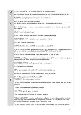 Q   QUENÉ - escuteiro do CNE chamado por outro de outra associação

    RAID - actividade em que se andam grandes distâncias a pé, normalmente de mais de 24h
R
    REGIONAL - acampamento com escuteiros da mesma região

    ROVER - termo em inglês para caminheiro
    SAÍDA DE CAMPO - actividade fora da sede, com a duração máxima de um dia
S
    SAL - condimento que o escuteiro costuma esquecer de deitar na comida, ou cuja quantidade
    nunca acerta

    SCARF - termo inglês para lenço

    SCOUT - termo em inglês que significa escuteiro; batedor; explorador;

    SCOUTING FOR BOYS - "escutismo para rapazes" em inglês;

    SECÇÃO - o mesmo que divisão

    SEMPRE ALERTA PARA SERVIR - lema dos dirigentes do CNE

    SEMPRE PRONTO - divisa dos escuteiros da AEP; um "sempre pronto" é um escuteiro da AEP;
    grita-se para chamar a atenção de um escuteiro da AEP; revista oficial da AEP

    SEMPRE PRONTO PARA SERVIR - lema dos dirigentes da AEP ou AEM

    SENTIDO - posição que se deve tomar em sinal de respeito. É feita com os calcanhares juntos,
    braços ao longo do corpo, e queixo ligeiramente levantado.

    SENTIDO DE HUMOR - aquilo que nunca falta a um escuteiro

    SERVIR - lema dos caminheiros

    SISAL - tipo de corda muito usada pelos escuteiros em construções

    S.JORGE - cavaleiro-santo patrono dos escuteiros em todo o mundo

    S.M.U. - Serviço de Material e Uniformes, AEP
    TONG QUAN - termo chinês para escuteiro
T
    TOTEM - conjunto da vara, bandeirola e escalpos da patrulha, usada apenas pelo guia ou seu
    substituto.

    TRALHA - lado da bandeira onde segura a adriça

    TRÊS-FITAS - guia de grupo ou alcateia

    TRIBO - secção dos Exploradores ou Pioneiros, na AEP

    TRIBUNAL DE HONRA – reunião dos Guias com a Equipa de Animação para julgar o acto de
    algum escuteiro que tenha atentado à Lei do Escuta; por norma, se o réu for um dos Guias,
    nenhum Sub-Guia poderá participar nesse Tribunal de Honra;

    TRILHO - caminho de terra batida no meio do mato; pode ser largo para passar um carro, ou


                                                                                          10
 