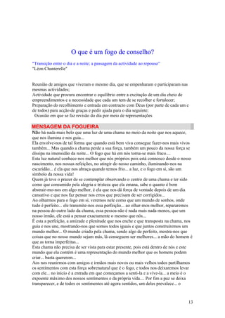 O que é um fogo de conselho?
"Transição entre o dia e a noite; a passagem da actividade ao repouso”
"Léon Chanterelle"


Reunião de amigos que viveram o mesmo dia, que se empenharam e participaram nas
mesmas actividades;
Actividade que procura encontrar o equilíbrio entre a excitação de um dia cheio de
empreendimentos e a necessidade que cada um tem de se recolher e fortalecer;
Preparação do recolhimento e entrada em contracto com Deus (por parte de cada um e
de todos) para acção de graças e pedir ajuda para o dia seguinte;
 Ocasião em que se faz revisão do dia por meio de representações

MENSAGEM DA FOGUEIRA
Não há nada mais belo que uma luz de uma chama no meio da noite que nos aquece,
que nos ilumina e nos guia...
Ela envolve-nos de tal forma que quando está bem viva consegue fazer-nos mais vivos
também... Mas quando a chama perde a sua força, também um pouco da nossa força se
dissipa na imensidão da noite... O fogo que há em nós torna-se mais fraco....
Esta luz natural conhece-nos melhor que nós próprios pois está connosco desde o nosso
nascimento, nos nossas refeições, no atingir do nosso caminho, iluminando-nos na
escuridão... é ela que nos abraça quando temos frio... a luz, e o fogo em si, são um
símbolo da nossa vida!
Quem já teve o prazer de se contemplar observando o centro de uma chama e ter sido
como que consumido pela alegria e tristeza que ela emana, sabe o quanto é bom
abstrair-mo-nos em algo melhor, é ela que nos dá força de vontade depois de um dia
cansativo e que nos faz pensar nos erros que precisam de ser corrigidos...
Ao olharmos para o fogo em si, veremos nele como que um mundo de sonhos, onde
tudo é perfeito... ele transmite-nos essa perfeição... ao olhar-mos melhor, repararemos
na pessoa do outro lado da chama, essa pessoa não é nada mais nada menos, que um
nosso irmão, ele está a pensar exactamente o mesmo que nós...
É esta a perfeição, a amizade e plenitude que nos enche e que transposta na chama, nos
guia e nos une, mostrando-nos que somos todos iguais e que juntos construiremos um
mundo melhor... O mundo criado pela chama, sendo algo de perfeito, mostra-nos que
coisas que no nosso mundo sejam más, lá conseguem ser melhores... a mão do homem é
que as torna imperfeitas...
Esta chama não precisa de ser vista para estar presente, pois está dentro de nós e este
mundo que ela contém é uma representação do mundo melhor que os homens podem
criar... basta quererem...
Aos nos reunirmos com amigos e irmãos mais novos ou mais velhos todos partilhamos
os sentimentos com esta força sobrenatural que é o fogo, e todos nos deixaremos levar
com ele... no início é a entrada em que começamos a senti-la e a vive-la... a meio é o
expoente máximo dos nossos sentimentos e da própria vida.... Por fim a paz se deixa
transparecer, e de todos os sentimentos até agora sentidos, um deles prevalece... o



                                                                                    13
 