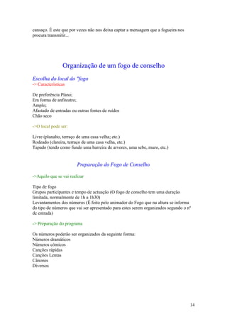 cansaço. É este que por vezes não nos deixa captar a mensagem que a fogueira nos
procura transmitir...




                Organização de um fogo de conselho
Escolha do local do "fogo
-> Características

De preferência Plano;
Em forma de anfiteatro;
Amplo;
Afastado de entradas ou outras fontes de ruídos
Chão seco

->O local pode ser:

Livre (planalto, terraço de uma casa velha; etc.)
Rodeado (clareira, terraço de uma casa velha, etc.)
Tapado (tendo como fundo uma barreira de arvores, uma sebe, muro, etc.)


                        Preparação do Fogo de Conselho

->Aquilo que se vai realizar

Tipo de fogo
Grupos participantes e tempo de actuação (O fogo de conselho tem uma duração
limitada, normalmente de 1h a 1h30)
Levantamentos dos números (É feito pelo animador do Fogo que na altura se informa
do tipo de números que vai ser apresentado para estes serem organizados segundo o nº
de entrada)

-> Preparação do programa

Os números poderão ser organizados da seguinte forma:
Números dramáticos
Números cómicos
Canções rápidas
Canções Lentas
Cânones
Diversos




                                                                                   14
 