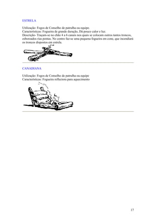 ESTRELA

Utilização: Fogos de Conselho de patrulha ou equipe.
Características: Fogueira de grande duração, Dá pouco calor e luz.
Descrição- Traçam-se no chão 4 a 6 canais nos quais se colocam outros tantos troncos,
esboroados rias pontas. No centro faz-se uma pequena fogueira em cone, que incendiará
os troncos dispostos em estrela.




CANADIANA

Utilização: Fogos de Conselho de patrulha ou equipe
Características: Fogueira reflectora para aquecimento




                                                                                  17
 