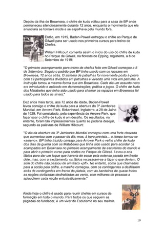 Depois da ilha de Brownsea, o chifre de kudu voltou para a casa de BP onde
permaneceu silenciosamente durante 12 anos, enquanto o movimento que ele
anunciara se tornava moda e se espalhava pelo mundo fora.

              Então, em 1919, Baden-Powell entregou o chifre ao Parque de
              Gilwell para ser usado nos primeiros cursos para treino de
              Chefes.

              William Hillcourt comenta assim o início do uso do chifre de kudu
              no Parque de Gilwell, na floresta de Epping, Inglaterra, a 8 de
              Setembro de 1919:

"O primeiro acampamento para treino de chefes feito em Gilwell começou a 8
de Setembro. Seguiu o padrão que BP tinha usado com os rapazes em
Brownsea, 12 anos atrás. O sistema de patrulhas foi novamente posto à prova
com 19 participantes divididos em patrulhas e vivendo uma vida em patrulha. A
instrução tomou a mesma forma que em Brownsea. Cada dia um assunto novo
era introduzido e aplicado em demonstrações, prática e jogos. O chifre de kudu
dos Matabeles que tinha sido usado para chamar os rapazes em Brownsea foi
usado para todos os sinais."

Dez anos mais tarde, aos 72 anos de idade, Baden-Powell
levou consigo o chifre de kudu para a abertura do 3º Jamboree
Mundial, em Arrowe Park, Birkenhead, Inglaterra, a 28 de Julho
de 1929. Foi constatado, pela experiência de Arrowe Park, que
fazer soar o chifre de kudu é um desafio. Os resultados, no
entanto, foram tão impressionantes quanto se poderia desejar,
segundo as palavras de William Hillcourt:

"O dia da abertura do 3º Jamboree Mundial começou com uma forte chuvada
que aumentou com o passar do dia; mas, à hora prevista... o tempo tornou-se
«ameno». BP tinha trazido consigo para Arrowe Park o velho chifre de kudu
dos dias da guerra com os Matabeles que tinha sido usado para acordar os
acampados em Brownsea no primeiro acampamento de escuteiros do mundo e
para abrir o primeiro curso para chefes no Parque de Gilwell. Levou-o aos
lábios para dar um toque que haveria de ecoar pela extensa parada em frente
dele, mas, com o excitamento, os lábios recusaram-se a fazer o que deviam. O
som do chifre não passou de um fraco «pff». No entanto, como que chamados
para a accão pelo chifre, a marcha começou, com os contingentes a desfilarem
atrás de contingentes em frente da plateia, com as bandeiras de quase todos
as nações civilizadas desfraldadas ao vento, com milhares de pessoas a
aplaudirem cada nação entusiasticamente."



Ainda hoje o chifre é usado para reunir chefes em cursos de
formação em todo o mundo. Para todos os que seguem as
pegadas do fundador, é um viver do Escutismo no seu melhor.




                                                                             19
 