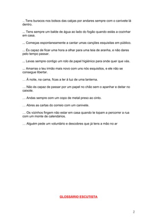 ... Tens buracos nos bolsos das calças por andares sempre com o canivete lá
dentro.

... Tens sempre um balde de água ao lado do fogão quando estás a cozinhar
em casa.

... Começas espontaneamente a cantar umas canções esquisitas em público.

... És capaz de ficar uma hora a olhar para uma teia de aranha, e não dares
pelo tempo passar.

... Levas sempre contigo um rolo de papel higiénico para onde quer que vás.

... Amarras o teu irmão mais novo com uns nós esquisitos, e ele não se
consegue libertar.

… À noite, na cama, ficas a ler à luz de uma lanterna.

… Não és capaz de passar por um papel no chão sem o apanhar e deitar no
caixote.

… Andas sempre com um copo de metal preso ao cinto.

… Abres as cartas do correio com um canivete.

… Os vizinhos fingem não estar em casa quando te topam a percorrer a rua
com um monte de calendários.

… Alguém pede um voluntário e descobres que já tens a mão no ar




                          GLOSSÁRIO ESCUTISTA



                                                                              2
 
