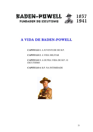 A VIDA DE BADEN-POWELL


  CAPITULO 1: A JUVENTUDE DE B.P.

  CAPITULO 2: A VIDA MILITAR

  CAPITULO 3: A OUTRA VIDA DE B.P.: O
  ESCUTISMO

  CAPITULO 4: B.P. NA INTIMIDADE




                                        21
 