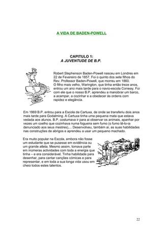 A VIDA DE BADEN-POWELL




                             CAPITULO 1:
                         A JUVENTUDE DE B.P.


                    Robert Stephenson Baden-Powell nasceu em Londres em
                    22 de Fevereiro de 1857. Foi o quinto dos sete filhos do
                    Rev. Professor Baden-Powell, que morreu em 1860.
                    O filho mais velho, Warington, que tinha então treze anos,
                    entrou um ano mais tarde para o navio-escola Conway. Foi
                    com ele que o nosso B.P. aprendeu a manobrar um barco,
                    a acampar, a cozinhar e a obedecer às ordens com
                    rapidez e elegância.


Em 1869 B.P. entrou para a Escola da Cartuxa, de onde se transferiu dois anos
mais tarde para Godalming. A Cartuxa tinha uma pequena mata que estava
vedada aos alunos. B.P. costumava ir para ai observar os animais, apanhar por
vezes um coelho que cozinhava numa fogueira sem fumo (o fumo tê-lo-ia
denunciado aos seus mestres),... Desenvolveu, também ai, as suas habilidades
nas construções de abrigos e aprendeu a usar um pequeno machado.

Era muito popular na Escola, embora não fosse
um estudante que se pusesse em evidência ou
um grande atleta. Mesmo assim, tomava parte
em inúmeras actividades com toda a energia que
tinha – e era considerável. Tinha habilidade para
desenhar, para cantar canções cómicas e para
representar, e em toda a sua longa vida usou em
cheio todos estes talentos.




                                                                           22
 