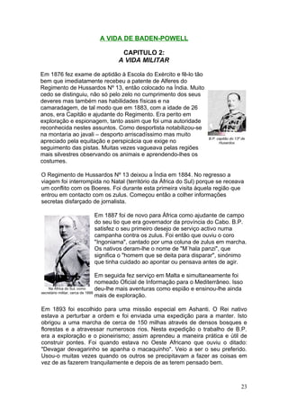 A VIDA DE BADEN-POWELL

                                   CAPITULO 2:
                                  A VIDA MILITAR

Em 1876 fez exame de aptidão à Escola do Exército e fê-lo tão
bem que imediatamente recebeu a patente de Alferes do
Regimento de Hussardos Nº 13, então colocado na Índia. Muito
cedo se distinguiu, não só pelo zelo no cumprimento dos seus
deveres mas também nas habilidades físicas e na
camaradagem, de tal modo que em 1883, com a idade de 26
anos, era Capitão e ajudante do Regimento. Era perito em
exploração e espionagem, tanto assim que foi uma autoridade
reconhecida nestes assuntos. Como desportista notabilizou-se
na montaria ao javali – desporto arriscadíssimo mas muito
                                                                         B.P. capitão do 13º de
apreciado pela equitação e perspicácia que exige no                            Husardos
seguimento das pistas. Muitas vezes vagueava pelas regiões
mais silvestres observando os animais e aprendendo-lhes os
costumes.

O Regimento de Hussardos Nº 13 deixou a Índia em 1884. No regresso a
viagem foi interrompida no Natal (território da África do Sul) porque se receava
um conflito com os Boeres. Foi durante esta primeira visita àquela região que
entrou em contacto com os zulus. Começou então a colher informações
secretas disfarçado de jornalista.

                       Em 1887 foi de novo para África como ajudante de campo
                       do seu tio que era governador da província do Cabo. B.P.
                       satisfez o seu primeiro desejo de serviço activo numa
                       campanha contra os zulus. Foi então que ouviu o coro
                       "Ingoniama", cantado por uma coluna de zulus em marcha.
                       Os nativos deram-lhe o nome de "M´hala panzi", que
                       significa o "homem que se deita para disparar", sinónimo
                       que tinha cuidado ao apontar ou pensava antes de agir.

                                  Em seguida fez serviço em Malta e simultaneamente foi
                                  nomeado Oficial de Informação para o Mediterrâneo. Isso
    Na África do Sul, como        deu-lhe mais aventuras como espião e ensinou-lhe ainda
secretário militar, cerca de 1888
                                  mais de exploração.

Em 1893 foi escolhido para uma missão especial em Ashanti. O Rei nativo
estava a perturbar a ordem e foi enviada uma expedição para a manter. Isto
obrigou a uma marcha de cerca de 150 milhas através de densos bosques e
florestas e a atravessar numerosos rios. Nesta expedição o trabalho de B.P.
era a exploração e o pioneirismo; assim aprendeu a maneira prática e útil de
construir pontes. Foi quando estava no Oeste Africano que ouviu o ditado:
"Devagar devagarinho se apanha o macaquinho". Veio a ser o seu preferido.
Usou-o muitas vezes quando os outros se precipitavam a fazer as coisas em
vez de as fazerem tranquilamente e depois de as terem pensado bem.



                                                                                            23
 