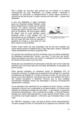 Pôs o chapéu de "cow-boy" pela primeira vez em Ashanti, e os nativos
chamaram-lhe, por isso, "Kantankye", ou "chapéu grande". Terminada a
expedição foi promovido a Tenente-Coronel e pouco depois punha-se a
caminho do que ele dizia ser "a melhor aventura da minha vida"... A guerra dos
Matabeles.

A terra dos Matabeles é agora conhecida
agora por Zimbabwe (antiga Rodésia), então
pouco explorada por ai haver poucos colonos
brancos. Os nativos tinham-se sublevado,
massacrado alguns colonos brancos e fugido
para as montanhas. Ali havia lugares difíceis
de atingir, pois as suas grandes rochas
ofereciam muito e bons abrigos. B.P. foi
                                                Patrulhando as colinas Mapoto, durante a Guerra
encarregado da sua exploração. A sua tarefa              dos Matabeles, cerca de 1896
não era nada fácil pois tinha de descobrir o
paradeiro do inimigo e, o que ainda era mais
difícil, atingir as suas fortalezas.

Perdeu muitas noites nas suas expedições mas era tão bem sucedido que
quase sempre guiava os soldados para o lugar ideal para o ataque. Desenhou
mapas absolutamente correctos, de grande valor.

Foi durante esta campanha que ficou conhecido como um grande explorador.
Os Matabeles chamaram-lhe "Impiza", que dizer "O lobo que não dorme".
Sabia que gritavam com ódio o seu nome e o ameaçavam com toda a espécie
de torturas se lhes viesse a cair nas mãos.

Muitas das suas experiências de observação e dedução, bem como muitos dos
episódios que viveu foram para ele mais tarde aproveitados na educação dos
jovens escutas.

Pelos serviços prestados na campanha contra os Matabeles, B.P. foi
promovido a Coronel. A missão que em seguida lhe foi confiada foi o comando
do Regimento de Dragões Nº 5, então em serviço na Índia. Foi com pena que
deixou o seu velho regimento, mas lançou-se no seu novo trabalho com todo o
seu habitual entusiasmo e eficiência. Procurou que os seus soldados
encontrassem felicidade mesmo nas dificuldades e procurou conquistar-lhes
rapidamente a confiança.

A sua realização mais importante foi nos métodos de treino. Porque o achava
importante, procurou que a exploração se tornasse popular. Os homens eram
divididos em pequenas unidades de meia dúzia – a que depois no Escutismo
chamaríamos de patrulhas – sob o comando de um deles – o Guia de Patrulha.
Aqueles que melhor desempenhassem os seus deveres tinham direito a usar
no uniforme uma insígnia especial – a flor-de-lis, que na bússola indica o rumo
norte.

Em 1889 B.P. regressou a casa, mas logo se lançou noutro empreendimento.
Trouxera consigo da Índia um manuscrito de um pequeno livro chamado "Aids


                                                                                            24
 