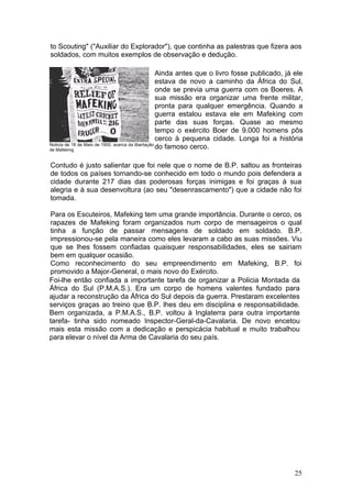 to Scouting" ("Auxiliar do Explorador"), que continha as palestras que fizera aos
soldados, com muitos exemplos de observação e dedução.

                                                    Ainda antes que o livro fosse publicado, já ele
                                                    estava de novo a caminho da África do Sul,
                                                    onde se previa uma guerra com os Boeres. A
                                                    sua missão era organizar uma frente militar,
                                                    pronta para qualquer emergência. Quando a
                                                    guerra estalou estava ele em Mafeking com
                                                    parte das suas forças. Quase ao mesmo
                                                    tempo o exército Boer de 9.000 homens pôs
                                                    cerco à pequena cidade. Longa foi a história
Noticia de 18 de Maio de 1900, acerca da libertação
de Mafeking
                                                    do famoso cerco.

Contudo é justo salientar que foi nele que o nome de B.P. saltou as fronteiras
de todos os países tornando-se conhecido em todo o mundo pois defendera a
cidade durante 217 dias das poderosas forças inimigas e foi graças à sua
alegria e à sua desenvoltura (ao seu "desenrascamento") que a cidade não foi
tomada.

Para os Escuteiros, Mafeking tem uma grande importância. Durante o cerco, os
rapazes de Mafeking foram organizados num corpo de mensageiros o qual
tinha a função de passar mensagens de soldado em soldado. B.P.
impressionou-se pela maneira como eles levaram a cabo as suas missões. Viu
que se lhes fossem confiadas quaisquer responsabilidades, eles se sairiam
bem em qualquer ocasião.
Como reconhecimento do seu empreendimento em Mafeking, B.P. foi
promovido a Major-General, o mais novo do Exército.
Foi-lhe então confiada a importante tarefa de organizar a Policia Montada da
África do Sul (P.M.A.S.). Era um corpo de homens valentes fundado para
ajudar a reconstrução da África do Sul depois da guerra. Prestaram excelentes
serviços graças ao treino que B.P. lhes deu em disciplina e responsabilidade.
Bem organizada, a P.M.A.S., B.P. voltou à Inglaterra para outra importante
tarefa- tinha sido nomeado Inspector-Geral-da-Cavalaria. De novo encetou
mais esta missão com a dedicação e perspicácia habitual e muito trabalhou
para elevar o nível da Arma de Cavalaria do seu país.




                                                                                               25
 