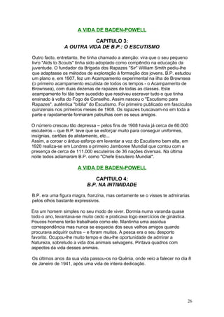 A VIDA DE BADEN-POWELL

                           CAPITULO 3:
                A OUTRA VIDA DE B.P.: O ESCUTISMO

Outro facto, entretanto, lhe tinha chamado a atenção: vira que o seu pequeno
livro "Aids to Scouts" tinha sido adoptado como compêndio na educação da
juventude. O fundador da Brigada dos Rapazes "Sir" William Smith pediu-lhe
que adaptasse os métodos de exploração à formação dos jovens. B.P. estudou
um plano e, em 1907, fez um Acampamento experimental na ilha de Brownsea
(o primeiro acampamento escutista de todos os tempos - o Acampamento de
Brownsea), com duas dezenas de rapazes de todas as classes. Este
acampamento foi tão bem sucedido que resolveu escrever tudo o que tinha
ensinado à volta do Fogo de Conselho. Assim nasceu o "Escutismo para
Rapazes", autêntica "bíblia" do Escutismo. Foi primeiro publicado em fascículos
quinzenais nos primeiros meses de 1908. Os rapazes buscavam-no em toda a
parte e rapidamente formaram patrulhas com os seus amigos.

O número cresceu tão depressa – pelos fins de 1908 havia já cerca de 60.000
escuteiros – que B.P. teve que se esforçar muito para conseguir uniformes,
insígnias, cartões de alistamento, etc...
Assim, a coroar o árduo esforço em levantar a voz do Escutismo bem alta, em
1920 realiza-se em Londres o primeiro Jamboree Mundial que contou com a
presença de cerca de 111.000 escuteiros de 36 nações diversas. Na última
noite todos aclamaram B.P. como "Chefe Escuteiro Mundial".

                       A VIDA DE BADEN-POWELL

                              CAPITULO 4:
                           B.P. NA INTIMIDADE

B.P. era uma figura magra, franzina, mas certamente se o visses te admirarias
pelos olhos bastante expressivos.

Era um homem simples no seu modo de viver. Dormia numa varanda quase
todo o ano, levantava-se muito cedo e praticava logo exercícios de ginástica.
Poucos homens terão trabalhado como ele. Mantinha uma assídua
correspondência mas nunca se esquecia dos seus velhos amigos quando
procurava adquirir outros – e foram muitos. A pesca era o seu desporto
favorito. Ocupou-lhe muito tempo e deu-lhe oportunidade de admirar a
Natureza, sobretudo a vida dos animais selvagens. Pintava quadros com
aspectos da vida desses animais.

Os últimos anos da sua vida passou-os no Quénia, onde veio a falecer no dia 8
de Janeiro de 1941, após uma vida de inteira dedicação.




                                                                                26
 