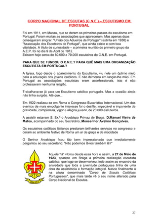 CORPO NACIONAL DE ESCUTAS (C.N.E.) – ESCUTISMO EM
                      PORTUGAL

Foi em 1911, em Macau, que se deram os primeiros passos do escutismo em
Portugal. Foram muitas as associações que apareceram. Mas apenas duas
conseguiram singrar: "União dos Adueiros de Portugal" (extinta em 1930) e
"Associação dos Escoteiros de Portugal", que ainda existe e com boa
vitalidade. A título de curiosidade – a primeira reunião do primeiro grupo da
A.E.P. foi no dia 9 de Abril de 1912.
Existem hoje cerca de 60.000 a 70.000 escuteiros do C.N.E. em Portugal.

PARA QUE SE FUNDOU O C.N.E.? PARA QUÊ MAIS UMA ORGANIZAÇÃO
ESCUTISTA EM PORTUGAL?

A Igreja, logo desde o aparecimento do Escutismo, viu nele um óptimo meio
para a educação dos jovens católicos. E não demorou em lançar-lhe mão. Em
Portugal as associações escutistas eram aconfessionais, isto é não
professavam nenhuma religião.

Trabalhava-se já para um Escutismo católico português. Mas a ocasião ainda
não tinha surgido. Até que...

Em 1922 realizou-se em Roma o Congresso Eucarístico Internacional. Um dos
eventos de mais empolgante interesse foi o desfile, impecável e imponente de
gravidade, compostura, vigor e alegria juvenil, de 20.000 escuteiros.

A assistir estavam S. Ex.ª o Arcebispo Primaz de Braga, D.Manuel Vieira de
Matos, acompanhado do seu Secretário, Monsenhor Avelino Gonçalves.

Os escuteiros católicos Italianos prestaram brilhantes serviços no congresso e
deram ao ambiente festivo de Roma um ar de graça e de mocidade

O Senhor Arcebispo ficou tão bem impressionado que imediatamente
perguntou ao seu secretário: "Não podemos tê-los também lá?"


                  Aquele “lá” vibrou desde essa hora e assim, a 27 de Maio de
                  1923, aparece em Braga a primeira realização escutista
                  católica, que logo se desenvolveu, indo assim ao encontro da
                  ansiedade que toda a juventude portuguesa tinha de uma
                  obra de assistência e formação integral. Nasce finalmente o
                  na altura denominado "Corpo de Scouts Católicos
                  Portugueses", que mais tarde vê o seu nome alterado para
                  Corpo Nacional de Escutas.




                                                                            27
 