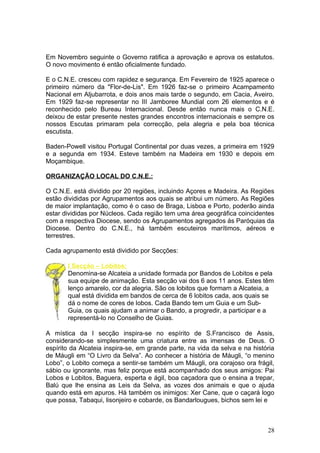 Em Novembro seguinte o Governo ratifica a aprovação e aprova os estatutos.
O novo movimento é então oficialmente fundado.

E o C.N.E. cresceu com rapidez e segurança. Em Fevereiro de 1925 aparece o
primeiro número da "Flor-de-Lis". Em 1926 faz-se o primeiro Acampamento
Nacional em Aljubarrota, e dois anos mais tarde o segundo, em Cacia, Aveiro.
Em 1929 faz-se representar no III Jamboree Mundial com 26 elementos e é
reconhecido pelo Bureau Internacional. Desde então nunca mais o C.N.E.
deixou de estar presente nestes grandes encontros internacionais e sempre os
nossos Escutas primaram pela correcção, pela alegria e pela boa técnica
escutista.

Baden-Powell visitou Portugal Continental por duas vezes, a primeira em 1929
e a segunda em 1934. Esteve também na Madeira em 1930 e depois em
Moçambique.

ORGANIZAÇÃO LOCAL DO C.N.E.:

O C.N.E. está dividido por 20 regiões, incluindo Açores e Madeira. As Regiões
estão divididas por Agrupamentos aos quais se atribui um número. As Regiões
de maior implantação, como é o caso de Braga, Lisboa e Porto, poderão ainda
estar divididas por Núcleos. Cada região tem uma área geográfica coincidentes
com a respectiva Diocese, sendo os Agrupamentos agregados ás Paróquias da
Diocese. Dentro do C.N.E., há também escuteiros marítimos, aéreos e
terrestres.

Cada agrupamento está dividido por Secções:

       I Secção – Lobitos:
       Denomina-se Alcateia a unidade formada por Bandos de Lobitos e pela
       sua equipe de animação. Esta secção vai dos 6 aos 11 anos. Estes têm
       lenço amarelo, cor da alegria. São os lobitos que formam a Alcateia, a
       qual está dividida em bandos de cerca de 6 lobitos cada, aos quais se
       dá o nome de cores de lobos. Cada Bando tem um Guia e um Sub-
       Guia, os quais ajudam a animar o Bando, a progredir, a participar e a
       representá-lo no Conselho de Guias.

A mística da I secção inspira-se no espírito de S.Francisco de Assis,
considerando-se simplesmente uma criatura entre as imensas de Deus. O
espírito da Alcateia inspira-se, em grande parte, na vida da selva e na história
de Máugli em “O Livro da Selva”. Ao conhecer a história de Máugli, “o menino
Lobo”, o Lobito começa a sentir-se também um Máugli, ora corajoso ora frágil,
sábio ou ignorante, mas feliz porque está acompanhado dos seus amigos: Pai
Lobos e Lobitos, Baguera, esperta e ágil, boa caçadora que o ensina a trepar,
Balú que lhe ensina as Leis da Selva, as vozes dos animais e que o ajuda
quando está em apuros. Há também os inimigos: Xer Cane, que o caçará logo
que possa, Tabaqui, lisonjeiro e cobarde, os Bandarlougues, bichos sem lei e



                                                                             28
 