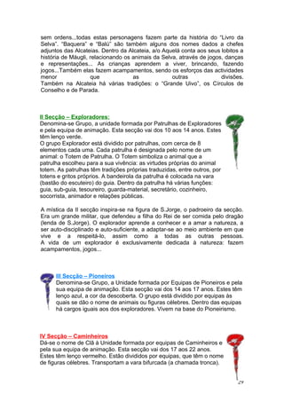 sem ordens...todas estas personagens fazem parte da história do “Livro da
Selva”. “Baquera” e “Balú” são também alguns dos nomes dados a chefes
adjuntos das Alcateias. Dentro da Alcateia, a/o Aquelá conta aos seus lobitos a
história de Máugli, relacionando os animais da Selva, através de jogos, danças
e representações... As crianças aprendem a viver, brincando, fazendo
jogos...Também elas fazem acampamentos, sendo os esforços das actividades
menor               que             as             outras             divisões.
Também na Alcateia há várias tradições: o “Grande Uivo”, os Círculos de
Conselho e de Parada.



II Secção – Exploradores:
Denomina-se Grupo, a unidade formada por Patrulhas de Exploradores
e pela equipa de animação. Esta secção vai dos 10 aos 14 anos. Estes
têm lenço verde.
O grupo Explorador está dividido por patrulhas, com cerca de 8
elementos cada uma. Cada patrulha é designada pelo nome de um
animal: o Totem de Patrulha. O Totem simboliza o animal que a
patrulha escolheu para a sua vivência: as virtudes próprias do animal
totem. As patrulhas têm tradições próprias traduzidas, entre outros, por
totens e gritos próprios. A bandeirola da patrulha é colocada na vara
(bastão do escuteiro) do guia. Dentro da patrulha há várias funções:
guia, sub-guia, tesoureiro, guarda-material, secretário, cozinheiro,
socorrista, animador e relações públicas.

A mística da II secção inspira-se na figura de S.Jorge, o padroeiro da secção.
Era um grande militar, que defendeu a filha do Rei de ser comida pelo dragão
(lenda de S.Jorge). O explorador aprende a conhecer e a amar a natureza, a
ser auto-disciplinado e auto-suficiente, a adaptar-se ao meio ambiente em que
vive e a respeitá-lo, assim como a todas as outras pessoas.
A vida de um explorador é exclusivamente dedicada à natureza: fazem
acampamentos, jogos...



      III Secção – Pioneiros
      Denomina-se Grupo, a Unidade formada por Equipas de Pioneiros e pela
      sua equipa de animação. Esta secção vai dos 14 aos 17 anos. Estes têm
      lenço azul, a cor da descoberta. O grupo está dividido por equipas às
      quais se dão o nome de animais ou figuras célebres. Dentro das equipas
      há cargos iguais aos dos exploradores. Vivem na base do Pioneirismo.



IV Secção – Caminheiros
Dá-se o nome de Clã à Unidade formada por equipas de Caminheiros e
pela sua equipa de animação. Esta secção vai dos 17 aos 22 anos.
Estes têm lenço vermelho. Estão divididos por equipas, que têm o nome
de figuras célebres. Transportam a vara bifurcada (a chamada tronca).


                                                                            29
 