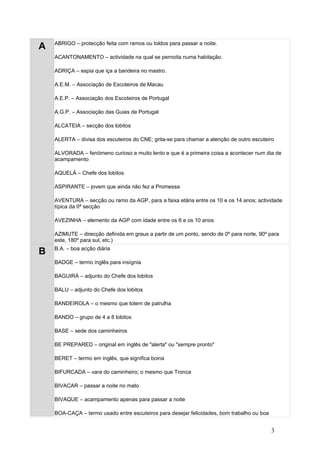 ABRIGO – protecção feita com ramos ou toldos para passar a noite.
A
    ACANTONAMENTO – actividade na qual se pernoita numa habitação.

    ADRIÇA – espia que iça a bandeira no mastro.

    A.E.M. – Associação de Escoteiros de Macau

    A.E.P. – Associação dos Escoteiros de Portugal

    A.G.P. – Associação das Guias de Portugal

    ALCATEIA – secção dos lobitos

    ALERTA – divisa dos escuteiros do CNE; grita-se para chamar a atenção de outro escuteiro

    ALVORADA – fenómeno curioso e muito lento e que é a primeira coisa a acontecer num dia de
    acampamento

    AQUELÁ – Chefe dos lobitos

    ASPIRANTE – jovem que ainda não fez a Promessa

    AVENTURA – secção ou ramo da AGP, para a faixa etária entre os 10 e os 14 anos; actividade
    típica da IIª secção

    AVEZINHA – elemento da AGP com idade entre os 6 e os 10 anos

    AZIMUTE – direcção definida em graus a partir de um ponto, sendo de 0º para norte, 90º para
    este, 180º para sul, etc.)
    B.A. – boa acção diária
B
    BADGE – termo inglês para insígnia

    BAGUIRÁ – adjunto do Chefe dos lobitos

    BALU – adjunto do Chefe dos lobitos

    BANDEIROLA – o mesmo que totem de patrulha

    BANDO – grupo de 4 a 8 lobitos

    BASE – sede dos caminheiros

    BE PREPARED – original em inglês de "alerta" ou "sempre pronto"

    BERET – termo em inglês, que significa boina

    BIFURCADA – vara do caminheiro; o mesmo que Tronca

    BIVACAR – passar a noite no mato

    BIVAQUE – acampamento apenas para passar a noite

    BOA-CAÇA – termo usado entre escuteiros para desejar felicidades, bom trabalho ou boa


                                                                                            3
 