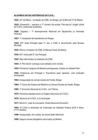 ALGUMAS DATAS HISTÓRICAS DO C.N.E.:

1923- (27 de Maio) – fundação do CNE, em Braga, por D.Manuel Vª de Matos;

1925- (Fevereiro) – aparece o 1º número da revista “Flor-de-Lis” (órgão oficial
do C.N.E. ainda hoje existente);

1926- (Agosto) – 1º Acampamento Nacional em Aljubarrota (o chamado
Acanac);

1927- 1º congresso de assistentes em Braga;

1929- B.P visita Portugal pela 1ª vez; o CNE é reconhecido pelo Bureau
Mundial;

1932- Morre o fundador do CNE, D.Manuel Vieira de Matos;

1934- B.P visita pela 2ª vez Portugal;

1942- São reformados os estatutos do CNE;

1945- A “Flor-de-lis” começa a ser editada como revista;

1953- Primeiras insígnias de Madeira portuguesas, tiradas em Gilwell Park;

1954- Publica-se em Portugal o “Escutismo para rapazes”, com tradução
portuguesa;

1963- Inauguração do campo escola de Fraião, Braga;

1964- 1º Curso de Insígnia de Madeira no Campo Escola do Fraião, Braga;

1966- 1º Encontro Nacional do C.N.E., em Fátima;

1975- Primeiras eleições para os Orgãos Nacionais do C.N.E.;

1976- Abertura do C.N.E. à co-educação;

1977- Morre D. José de Lencastre, Chefe Nacional Honorário;

1983- O C.N.E é declarado de Instituição de Utilidade Pública (D.R II Série,
nº177-3/8/83);

1989- Inauguração, em Lisboa, da actual Sede Nacional;

1990- Seguro escuta obrigatório para todos os filiados;




                                                                             31
 