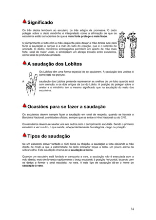 Significado
Os três dedos lembram ao escuteiro os três artigos da promessa. O dedo
polegar sobre o dedo mindinho é interpretado como a afirmação de que os
escuteiros estão conscientes de que o mais forte protege o mais fraco.

O cumprimento é feito com a mão esquerda para deixar a mão direita livre para
fazer a saudação e porque é a mão do lado do coração, que é o símbolo da
amizade. O dedos mindinhos entrelaçados permitem um aperto de mão mais
forte, sinal de maior união, e simbolizam um abraço trocado entre escuteiros,
como sinal de profunda amizade.


    A saudação dos Lobitos
             Os Lobitos têm uma forma especial de se saudarem. A saudação dos Lobitos é
             como está na gravura:

A            saudação dos Lobitos pretende representar as orelhas de um lobo quando está
             com atenção, e os dois artigos da Lei do Lobito. A posição do polegar sobre o
             anelar e o mindinho tem o mesmo significado que na saudação do resto dos
             escuteiros.




    Ocasiões para se fazer a saudação
Os escuteiros devem sempre fazer a saudação em sinal de respeito, quando se hasteia a
Bandeira Nacional, a entidades oficiais, sempre que se entoe o Hino Nacional ou do CNE.

Os escuteiros devem-se saudar uns aos outros com o cumprimento escutista. Sendo o primeiro
escuteiro a ver o outro, o que saúda, independentemente da categoria, cargo ou posição.


    Tipos de saudação
Se um escuteiro estiver fardado e com boina ou chapéu, a saudação é feita elevando a mão
direita de modo a que a extremidade do dedo indicador toque a testa, um pouco acima da
sobrancelha. Esta saudação chama-se a saudação à boina.

Quando um escuteiro está fardado e transporta a vara, a saudação não é executada com a
mão direita; mas sim levando rapidamente o braço esquerdo à posição horizontal, tocando com
os dedos a formar o sinal escutista, na vara. A este tipo de saudação dá-se o nome de
saudação à vara.




                                                                                        34
 