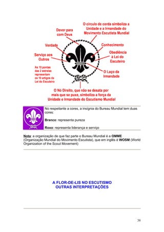 No respeitante a cores, a insígnia do Bureau Mundial tem duas
             cores:

             Branco: representa pureza

             Roxo: representa liderança e serviço

Nota: a organização de que faz parte o Bureau Mundial é a OMME
(Organização Mundial do Movimento Escutista), que em inglês é WOSM (World
Organization of the Scout Movement)




                  A FLOR-DE-LIS NO ESCUTISMO
                   OUTRAS INTERPRETAÇÕES




                                                                             38
 