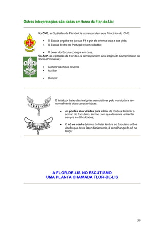 Outras interpretações são dadas em torno da Flor-de-Lis:


        No CNE, as 3 pétalas da Flor-de-Lis correspondem aos Princípios do CNE:

            •   O Escuta orgulha-se da sua Fé e por ela orienta toda a sua vida;
            •   O Escuta é filho de Portugal e bom cidadão;

           • O dever do Escuta começa em casa;
        Na AEP, as 3 pétalas da Flor-de-Lis correspondem aos artigos do Compromisso de
        Honra (Promessa):

            •   Cumprir os meus deveres
            •   Auxiliar

            •   Cumprir




                     O listel por baixo das insígnias associativas pelo mundo fora tem
                     normalmente duas características:

                          •   As pontas são viradas para cima, de modo a lembrar o
                              sorriso do Escuteiro, sorriso com que devemos enfrentar
                              sempre as dificuldades;

                          •   O nó na corda debaixo do listel lembra ao Escuteiro a Boa
                              Acção que deve fazer diariamente, à semelhança do nó no
                              lenço;




                  A FLOR-DE-LIS NO ESCUTISMO
                UMA PLANTA CHAMADA FLOR-DE-LIS




                                                                                          39
 