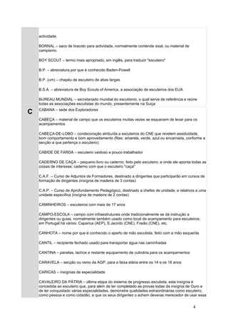 actividade.

    BORNAL – saco de tiracolo para actividade, normalmente contende sisal, ou material de
    campismo.

    BOY SCOUT – termo mais apropriado, em inglês, para traduzir "escuteiro"

    B.P. – abreviatura por que é conhecido Baden-Powell

    B.P. (um) – chapéu de escuteiro de abas largas

    B.S.A. – abreviatura de Boy Scouts of America, a associação de escuteiros dos EUA

    BUREAU MUNDIAL – secretariado mundial do escutismo, o qual serve de referência e reúne
    todas as associações escutistas do mundo, presentemente na Suiça
    CABANA – sede dos Exploradores
C
    CABEÇA – material de campo que os escuteiros muitas vezes se esquecem de levar para os
    acampamentos

    CABEÇA-DE-LOBO – condecoração atribuída a escuteiros do CNE que revelem assiduidade,
    bom comportamento e bom aproveitamento (fitas: amarela, verde, azul ou encarnada, conforme a
    secção a que pertença o escuteiro)

    CABIDE DE FARDA – escuteiro vaidoso e pouco trabalhador

    CADERNO DE CAÇA – pequeno livro ou caderno, feito pelo escuteiro, e onde ele aponta todas as
    coisas de interesse; caderno com que o escuteiro "caça"

    C.A.F. – Curso de Adjuntos de Formadores, destinado a dirigentes que participarão em cursos de
    formação de dirigentes (insígnia de madeira de 3 contas)

    C.A.P. – Curso de Aprofundamento Pedagógico, destinado a chefes de unidade, e relativos a uma
    unidade específica (insígnia de madeira de 2 contas)

    CAMINHEIROS – escuteiros com mais de 17 anos

    CAMPO-ESCOLA – campo com infraestruturais onde tradicionalmente se dá instrução a
    dirigentes ou guias, normalmente também usado como local de acampamento para escuteiros;
    em Portugal há vários: Caparica (AEP), S.Jacinto (CNE), Fraião (CNE), etc.

    CANHOTA – nome por que é conhecido o aperto de mão escutista, feito com a mão esquerda.

    CANTIL – recipiente fechado usado para transportar água nas caminhadas

    CANTINA – panelas, tachos e restante equipamento de culinária para os acampamentos

    CARAVELA – secção ou ramo da AGP, para a faixa etária entre os 14 e os 18 anos

    CARICAS – insígnias de especialidade

    CAVALEIRO DA PÁTRIA – última etapa do sistema de progresso escutista; esta insígnia é
    concedida ao escuteiro que, para além de ter completado as provas todas da insígnia de Ouro e
    de ter conquistado várias especialidades, demonstre qualidades extraordinárias como escuteiro,
    como pessoa e como cidadão, e que os seus dirigentes o achem deveras merecedor de usar essa


                                                                                            4
 