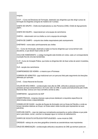 insígnia.

C.D.F. – Curso de Directores de Formação, destinado aos dirigentes que irão dirigir cursos de
formação de dirigentes (insígnia de madeira de 4 contas)

CHEFE DE GRUPO – Chefe dos Exploradores ou dos Pioneiros (CNE); Chefe de Agrupamento
(AEP)

CHEFE DE EQUIPA – responsável por uma equipa de caminheiros

CHEFIA – relacionado com os chefes ou com a equipa de animação

CHEFIA DE CAMPO – conjunto dos chefes responsáveis pelo acampamento

CHEFINHO - nome dado carinhosamente aos chefes

C.I. - Curso de Introdução, destinado a todos os futuros dirigentes que nunca tenham sido
escuteiros, e que devem fazer antes do CIP

CICLO DE HOMÓGRAFO - o código homógrafo está dividido em ciclos, cada um correspondente
à posição fixa de uma das bandeirolas

C.I.P.- Curso de Iniciação Prática, que todos os dirigentes têm de fazer antes de serem investidos,
no CNE

CLÃ - secção dos caminheiros

COMPROMISSO DE HONRA - o mesmo que a Promessa

CORRIDA DE AZIMUTES - jogo tradicional com um percurso feito pelo seguimento de direcções
definidas por azimutes

C.N.E. - Corpo Nacional de Escutas

COLAR-DE-N'ÁLVARES – condecoração mais alta do CNE, atribuída a pessoas que tenham
prestado serviços extraordinários e de muito valor ao CNE; é usada automaticamente pelo Chefe
Nacional (fitas: branca com risca vermelha central ao alto)

COMPANHIA - agrupamento da AGP

COMPETÊNCIAS - insígnias diversas cujas provas obedecem a requisitos específicos de
determinadas áreas e especialidades

CONSELHO DE GUIAS - reunião da Equipa de Animação com os Guias de Patrulha, e onde se
tomam decisões relativas ao Grupo; os Guias estam nesta reunião para representar as suas
patrulhas;

COPO-DE-CANTIL - copo de metal que normalmente acompanha os cantis militares e que pode
servir para beber, comer, cozinhar ou despejar água no número do elefantezinho

CORPO DE SCOUTS CATÓLICOS PORTUGUESES - nome inicial do CNE;

CROQUIS - esboço de uma área geográfica contendo as características mais importantes

CRUZ-DE-ABNEGAÇÃO - condecoração atribuída a escuteiros do CNE que tenham posto em


                                                                                            5
 