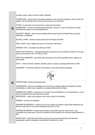 canções, teatro, jogos e onde se fazem reflexões.

    FORMATURA - maneira de os escuteiros estarem numa cerimónia qualquer, sob as ordens de
    alguém. As formaturas mais comuns são em coluna e em ferradura.

    FOSSA - buraco feito no solo para lixo ou para servir de latrina
    GAMBOZINO - animal de características especiais, nocturno, e que é muito difícil de caçar.
G   Normalmente caçam-se nos acampamentos.

    GILCRAFT (SÉRIE) - série de livros editada pelo Campo Escola de Gilwell Park (Londres)
    dedicados a dirigentes

    GILWELL PARK - primeiro campo escola para formação de chefes

    GIRL GUIDE - termo inglês para guia, do movimento das Guias;

    GRANDE UIVO - saudação dos lobitos ao Chefe

    GRITO DE PATRULHA – saudação feita pelos escuteiros de uma patrulha; também serve para
    estes comunicarem entre si à noite no mato.

    GRITO DE ANIMAÇÃO - grito dado pelos escuteiros em sinal de agradecimento, aplauso ou
    reprovação.

    GUIA – o líder do bando, alcateia, patrulha, grupo ou equipa; rapariga pertencente à AGP.

    GUIDISMO - movimento originário do escutismo e que reúne apenas raparigas




    HIPOPÓTAMO - latrina do acampamento
H
    HOMÓGRAFO - técnica de sinalagem por meio de um código (código homógráfico) usando
    bandeirolas ou mãos nuas, baseado em posições diferentes dos braços

    HORÁRIO DE CAMPO - programa com o horário das actividades de um acampamento, e que é
    feito de propósito para toda a gente se atrasar
    IMPOSSÍVEL - aquilo que qualquer coisa nunca é para um escuteiro;
I
    INDABA - encontro de dirigentes

    INSÍGNIA DE MADEIRA - cordão de couro com contas de madeira usada pelos dirigentes que
    tenham concluído um curso para dirigentes tipo CAP ou CAF,

    INSÍGNIA DE MÉRITO - insígnia que se atribui ao escuteiro que tire, pelo menos, uma
    competência de cada área, e que só é retirada da farda quando tire a primeira especialidade no
    Clã.

    INSPECÇÃO - visita feita pela chefia de campo aos campos de patrulha para descobrir
    esparguete, papel de rebuçado e bocadinhos de salsicha no chão.




                                                                                                7
 