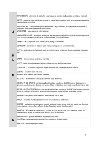 INTENDENTE - elemento da patrulha encarregue da compra ou busca de comida ou material;

    INTER - concurso inter-patrulhas, em que as patrulhas competem entre si em diversos assuntos
    na disputa de um troféu

    INVESTIDURA - compromisso para determinado cargo escutista, normalmente equivalente à
    promessa mas para dirigentes e caminheiros
    JAMBOREE - acampamento internacional
J
    JAMBOREE-NO-AR - actividade anual que põe escuteiros de todo o mundo a comunicarem uns
    com os outros através de rádios de radioamadores, durante 48 horas.

    JARRETEIRA - liga com a cor da secção que segura as meias.

    JERRICAN - contentor de plástico para transportar água nos acampamentos.

    JUNTA - sede da Junta Regional; onde se pode comprar uniformes, livros escutistas, insígnias,
    etc.

K
    LATAS - o mesmo que cantina ou marmita
L
    LISTEL - sítio da insígnia associativa onde se escreve a divisa escutista

    LOBITISMO - movimento originário do escutismo e que contempla apenas lobitos

    LOBITO - escuteiro com 6-9 anos
    MARMITA - o mesmo que cantina ou latas
M
    MASTRO - da bandeira; tubos que sustêm o tecto da tenda;

    MEDALHA-DE-CAMPO - condecoração atribuída a escuteiros do CNE que se distingam em
    grandes acontecimentos da vida em campo (fitas: verde claro, com risca amarela central ao alto)

    MEDALHA-DE-HEROÍSMO - condecoração atribuída a escuteiros do CNE que tenham cometido
    actos de coragem e heroísmo ao socorrerem pessoas ou bens (fitas: amarela e verde)

    MOINHO - secção ou ramo da AGP, para maiores de 18 anos

    MOOT - encontro mundial de caminheiros (equivalente ao jamboree)

    MORSE - código de comunicações usando pontos e traços, e que pode ser usado por diversos
    meios (apitos, nuvens, luz, reflexos de luz, fogueiras, piscar de olhos, etc.)

    MOSQUETÃO - peça de metal com o formato de uma argola oval, com abertura, usada em
    montanhismo, e que se usa de cada lado do cinto de escuteiro;

    MOVIMENTO - quando se fala do movimento escutista.
    NACIONAL - acampamento nacional com escuteiros de todo o país
N
    NECKER - termo inglês para lenço




                                                                                             8
 