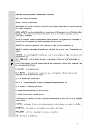 NHANHA - refeição típica feita por escuteiros em campo

    NHECA - o mesmo que nhanha

    NINHO - patrulha de avezinhas

    NÓ-DA-AMIZADE - nó em esquadria que se dá com as duas pontas do lenço durante actividades
    com muitos escuteiros

    NÓ-DE-MÉRITO - condecoração atribuída a escuteiros do CNE que demonstrem fidelidade à Lei,
    Princípios e Promessa, ser exemplo de atitudes em favor da comunidade, etc.(fitas: amarelo,
    verde, azul e vermelho)

    NOITE DE CAMPO - coisa que os escuteiros gostam de juntar, e que ganham por cada vez que
    dormem num acampamento; se ficarem acordados também ganham.

    NOVATO - o mesmo que aspirante, mais caracterizado pela sua falta de experiência

    NOVIÇO - escuteiro que passou de secção mas que ainda não renovou a sua Promessa na nova
    secção

    NÚMERO - número de Fogo de Conselho, que pode ser uma canção, um jogo, uma história, uma
    peça de teatro, etc.
    OLH´ Ó DÉCIMO! - recomendação feita a um escuteiro para lhe lembrar o 10º artigo da Lei do
O   Escuta
    PALAVRÃO - palavra, que pode ser pequenina, e que um escuteiro costuma dizer para pedir para
P   lavar a loiça ou fazer flexões

    PASSAGEM - mudança de secção

    PATA-TENRA - escuteiro novato, inexperiente, que em campo dá mostras de não se saber
    desenrascar nem de trabalhar em equipa

    PATCH - termo inglês para insígnia

    PENACHO - espécie de molho de penas usada pelos chefes no chapéu BP

    PESCADINHAS - o mesmo que fitinhas

    PIONEIRISMO - arte de fazer nós e construções

    PIONEIROS - escuteiros com 14-16 anos

    PISTA - percurso marcado com sinais especiais (sinais de pista) ou com objectos, ou de qualquer
    outra maneira.

    PÓRTICO - construção de campo por onde os escuteiros entram para o seu campo de patrulha.

    PROGRAMA - plano para uma actividade e muito sujeita a alterações

    PROMESSA - cerimónia em que o jovem passa a ser escuteiro

    P.T. - abreviatura de pata-tenra




                                                                                            9
 