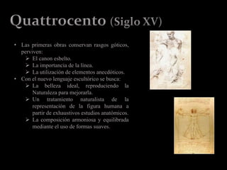 • Las primeras obras conservan rasgos góticos,
perviven:
 El canon esbelto.
 La importancia de la línea.
 La utilización de elementos anecdóticos.
• Con el nuevo lenguaje escultórico se busca:
 La belleza ideal, reproduciendo la
Naturaleza para mejorarla.
 Un tratamiento naturalista de la
representación de la figura humana a
partir de exhaustivos estudios anatómicos.
 La composición armoniosa y equilibrada
mediante el uso de formas suaves.
 