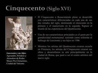 • El Cinquecento o Renacimiento pleno se desarrolló
con características diferenciadas en cada una de sus
dos mitades del siglo, dominando el clasicismo en la
primera y el manierismo en la segunda. Supuso el
triunfo de las experiencias del Quattrocento.
• Una de sus características principales es el gusto por la
grandiosidad monumental, teniendo como referente el
hallazgo de Laocoonte y sus hijos en 1506.
• Mientras los artistas del Quattrocento crearon escuela
en Florencia, los artistas del Cinquecento crearon sus
obras y desarrollaron su arte principalmente en la
ciudad de Roma, que pasó a ser el centro artístico del
nuevo siglo.
Laocoonte y sus hijos.
Agesandro, Polidoro y
Atenodoro de Rodas.
Museo Pío-Clementino,
Ciudad del Vaticano.
 