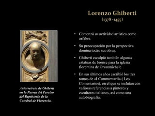 • Comenzó su actividad artística como
orfebre.
• Su preocupación por la perspectiva
domina todas sus obras.
• Ghiberti esculpió también algunas
estatuas de bronce para la iglesia
florentina de Orsanmichele.
• En sus últimos años escribió los tres
tomos de «I Commentarii» ( Los
Comentarios), en el que se incluían con
valiosas referencias a pintores y
escultores italianos, así como una
autobiografía.
Autorretrato de Ghiberti
en la Puerta del Paraíso
del Baptisterio de la
Catedral de Florencia.
 