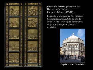 Puerta del Paraíso, puerta este del
Baptisterio de Florencia.
Lorenzo Ghiberti, 1425-1452.
Baptisterio de San Juan
La puerta se compone de dos batientes.
Sus dimensiones son 5,20 metros de
altura, 3,10 de ancho y 11 centímetros
de grosor, el conjunto pesa ocho
toneladas.
 