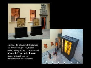 Después del aluvión de Florencia,
los paneles originales, fueron
restaurados y se los conserva en el
Museo dell'Opera del Duomo
que se encuentra en las
inmediaciones de la catedral.
 