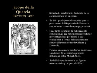 • Se trata del escultor más destacado de la
escuela sienesa en su época.
• En 1401 participa en el concurso para la
puerta norte del Baptisterio de Florencia,
aunque no se conoce la obra que presentó.
• Hace tanto esculturas de bulto redondo
como relieves que parten de un aprendizaje
muy influenciado por Pisano y que
evolucionan a formas más renacentistas
aunque diferentes de las de Ghiberti y
Donatello.
• Fundará una escuela escultórica importante,
siendo uno de los maestros que más
influencien sobre Miguel Ángel.
• Se dedicó especialmente a las figuras
monumentales y de gran vitalidad.
 