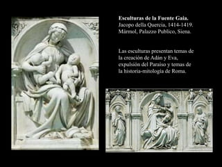 Esculturas de la Fuente Gaia.
Jacopo della Quercia, 1414-1419.
Mármol, Palazzo Publico, Siena.
Las esculturas presentan temas de
la creación de Adán y Eva,
expulsión del Paraíso y temas de
la historia-mitología de Roma.
 