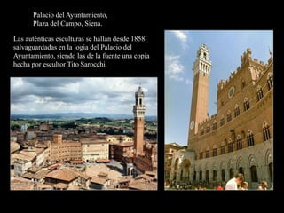 Palacio del Ayuntamiento,
Plaza del Campo, Siena.
Las auténticas esculturas se hallan desde 1858
salvaguardadas en la logia del Palacio del
Ayuntamiento, siendo las de la fuente una copia
hecha por escultor Tito Sarocchi.
 