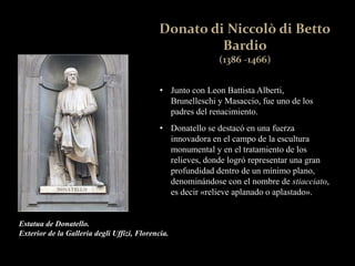 • Junto con Leon Battista Alberti,
Brunelleschi y Masaccio, fue uno de los
padres del renacimiento.
• Donatello se destacó en una fuerza
innovadora en el campo de la escultura
monumental y en el tratamiento de los
relieves, donde logró representar una gran
profundidad dentro de un mínimo plano,
denominándose con el nombre de stiacciato,
es decir «relieve aplanado o aplastado».
Estatua de Donatello.
Exterior de la Galleria degli Uffizi, Florencia.
 
